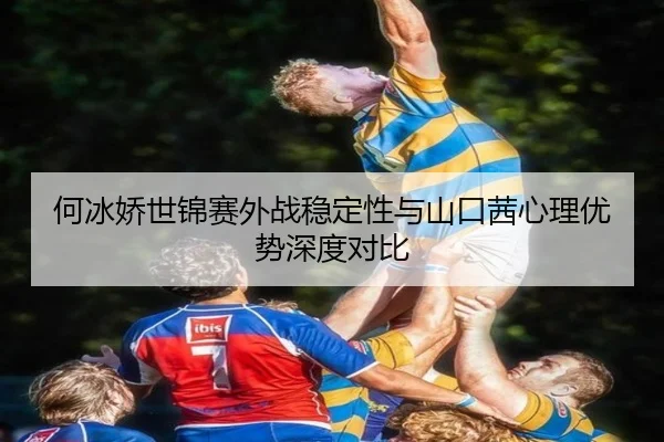何冰娇世锦赛外战稳定性与山口茜心理优势深度对比