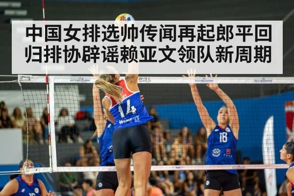 中国女排选帅传闻再起郎平回归排协辟谣赖亚文领队新周期